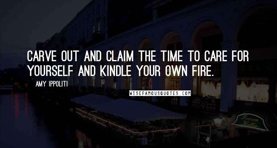 Amy Ippoliti Quotes: Carve out and claim the time to care for yourself and kindle your own fire.