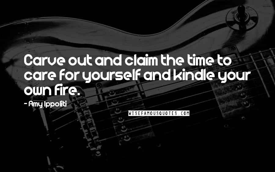 Amy Ippoliti Quotes: Carve out and claim the time to care for yourself and kindle your own fire.