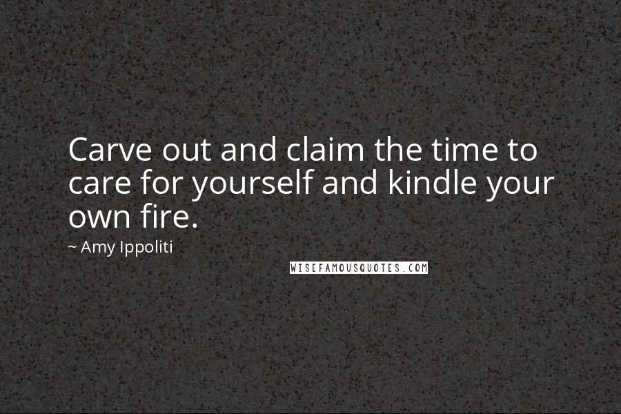 Amy Ippoliti Quotes: Carve out and claim the time to care for yourself and kindle your own fire.