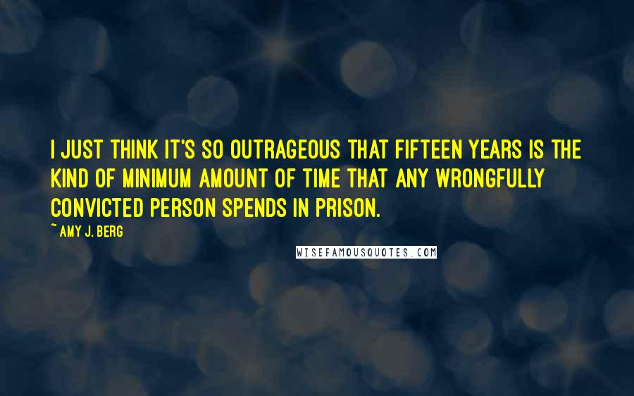 Amy J. Berg Quotes: I just think it's so outrageous that fifteen years is the kind of minimum amount of time that any wrongfully convicted person spends in prison.