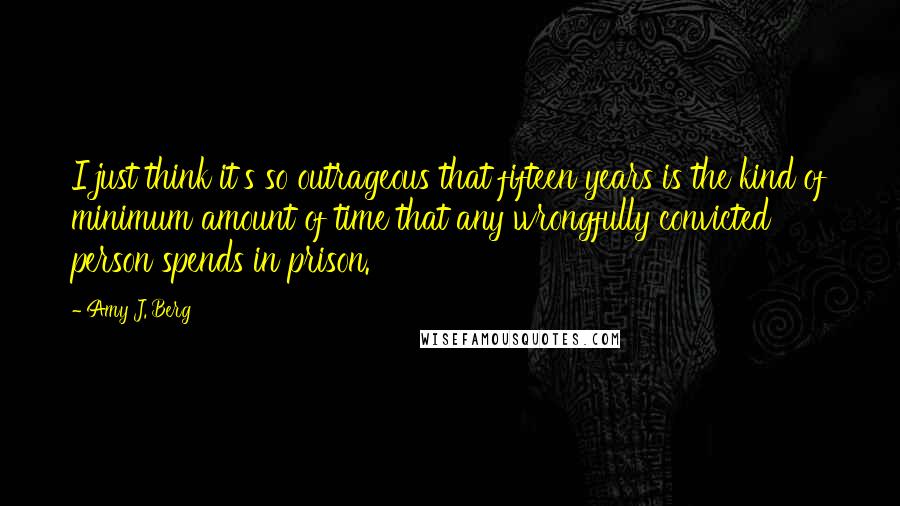 Amy J. Berg Quotes: I just think it's so outrageous that fifteen years is the kind of minimum amount of time that any wrongfully convicted person spends in prison.