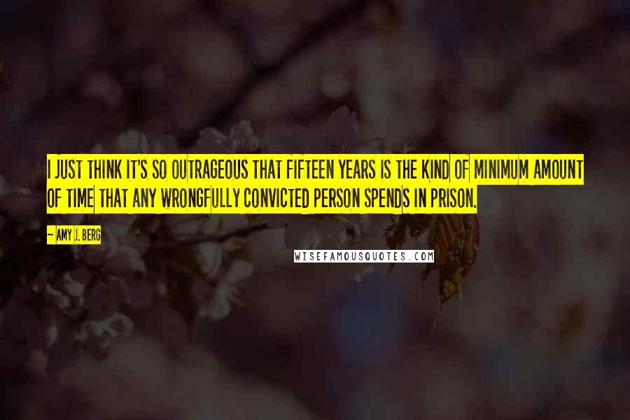 Amy J. Berg Quotes: I just think it's so outrageous that fifteen years is the kind of minimum amount of time that any wrongfully convicted person spends in prison.