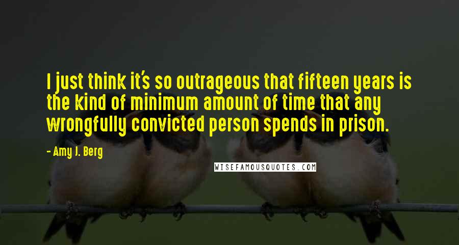 Amy J. Berg Quotes: I just think it's so outrageous that fifteen years is the kind of minimum amount of time that any wrongfully convicted person spends in prison.