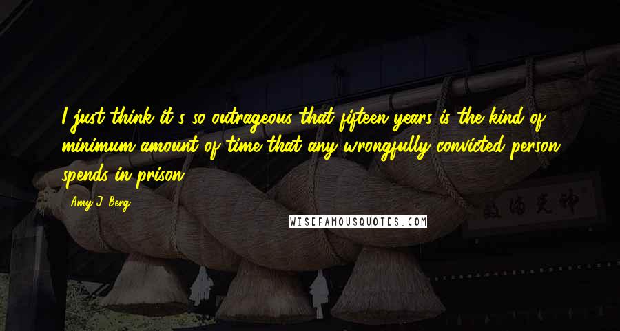 Amy J. Berg Quotes: I just think it's so outrageous that fifteen years is the kind of minimum amount of time that any wrongfully convicted person spends in prison.