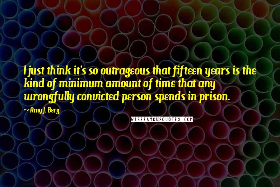 Amy J. Berg Quotes: I just think it's so outrageous that fifteen years is the kind of minimum amount of time that any wrongfully convicted person spends in prison.