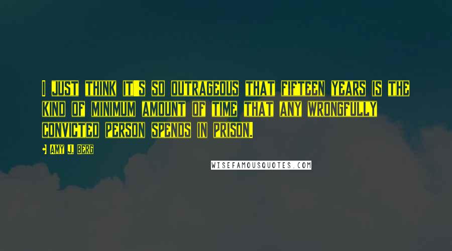 Amy J. Berg Quotes: I just think it's so outrageous that fifteen years is the kind of minimum amount of time that any wrongfully convicted person spends in prison.