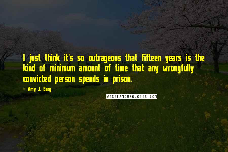 Amy J. Berg Quotes: I just think it's so outrageous that fifteen years is the kind of minimum amount of time that any wrongfully convicted person spends in prison.