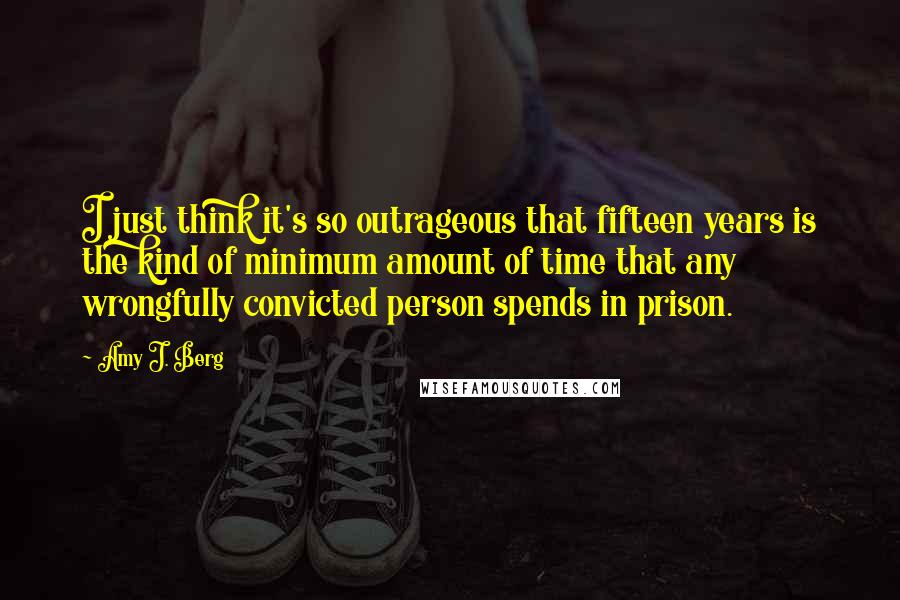 Amy J. Berg Quotes: I just think it's so outrageous that fifteen years is the kind of minimum amount of time that any wrongfully convicted person spends in prison.