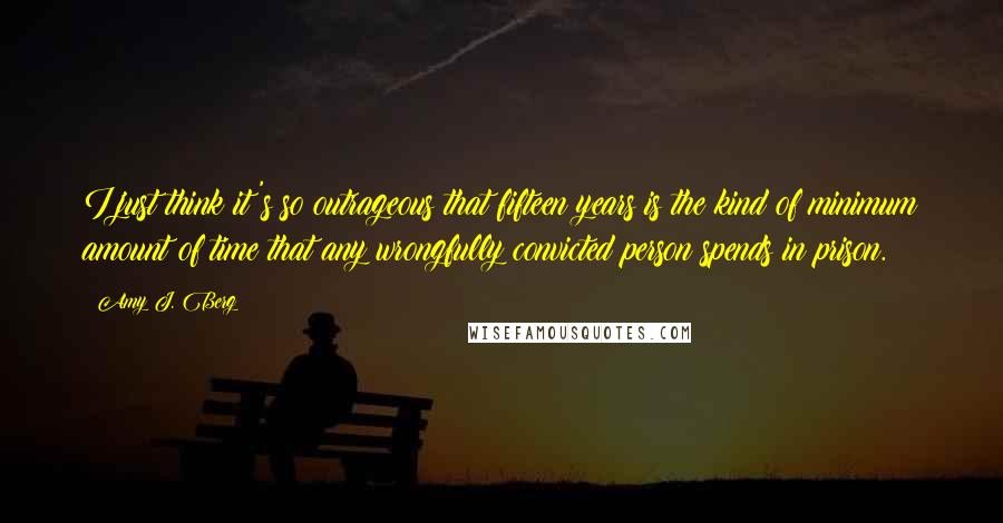 Amy J. Berg Quotes: I just think it's so outrageous that fifteen years is the kind of minimum amount of time that any wrongfully convicted person spends in prison.