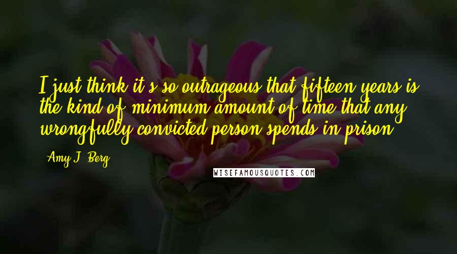 Amy J. Berg Quotes: I just think it's so outrageous that fifteen years is the kind of minimum amount of time that any wrongfully convicted person spends in prison.