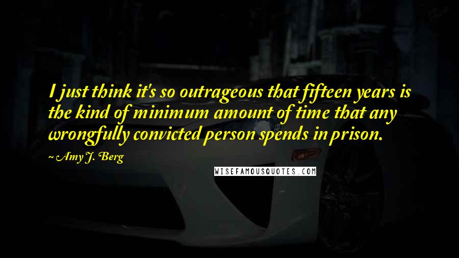 Amy J. Berg Quotes: I just think it's so outrageous that fifteen years is the kind of minimum amount of time that any wrongfully convicted person spends in prison.