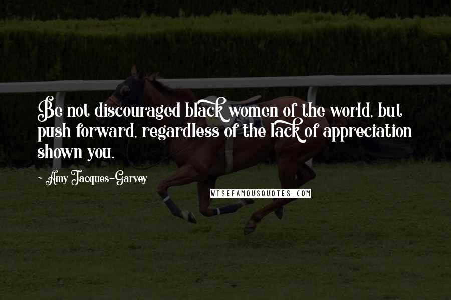 Amy Jacques-Garvey Quotes: Be not discouraged black women of the world, but push forward, regardless of the lack of appreciation shown you.