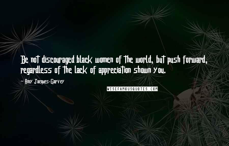 Amy Jacques-Garvey Quotes: Be not discouraged black women of the world, but push forward, regardless of the lack of appreciation shown you.