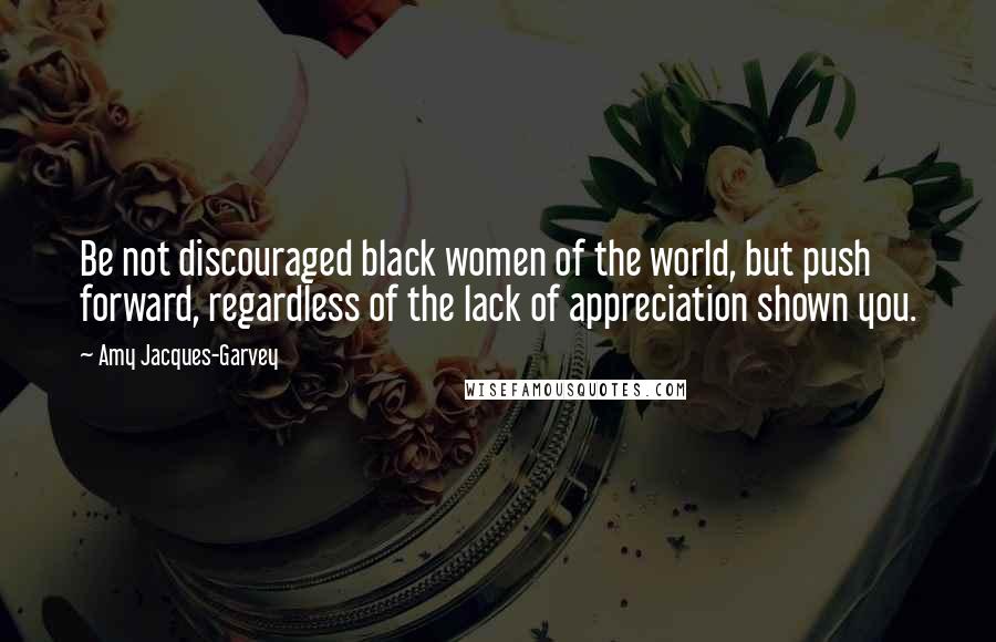 Amy Jacques-Garvey Quotes: Be not discouraged black women of the world, but push forward, regardless of the lack of appreciation shown you.