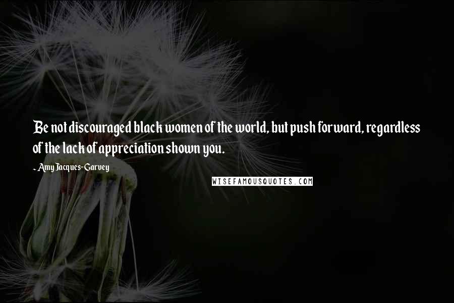 Amy Jacques-Garvey Quotes: Be not discouraged black women of the world, but push forward, regardless of the lack of appreciation shown you.