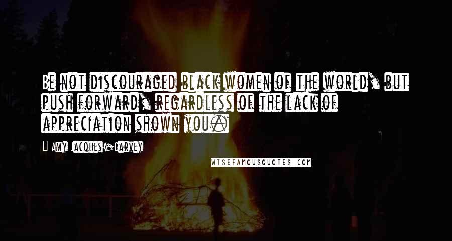 Amy Jacques-Garvey Quotes: Be not discouraged black women of the world, but push forward, regardless of the lack of appreciation shown you.