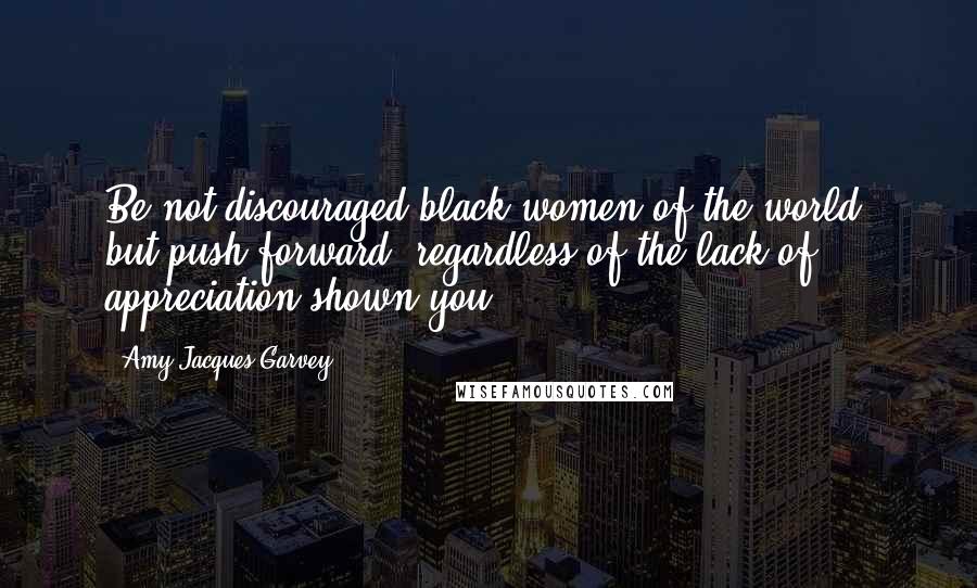 Amy Jacques-Garvey Quotes: Be not discouraged black women of the world, but push forward, regardless of the lack of appreciation shown you.