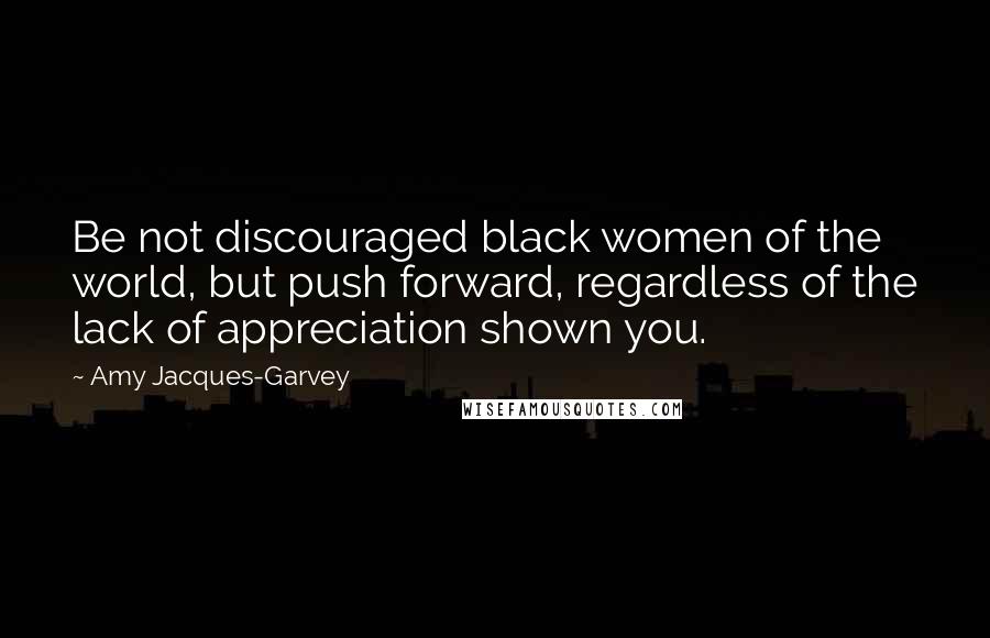 Amy Jacques-Garvey Quotes: Be not discouraged black women of the world, but push forward, regardless of the lack of appreciation shown you.