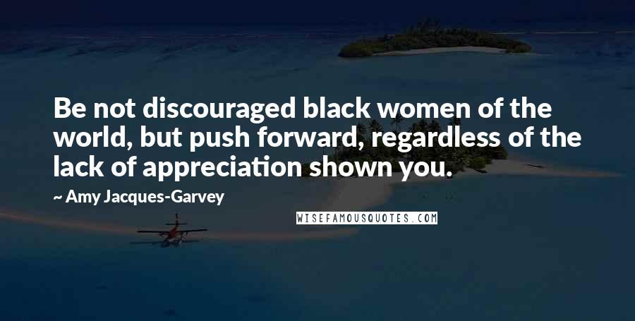 Amy Jacques-Garvey Quotes: Be not discouraged black women of the world, but push forward, regardless of the lack of appreciation shown you.