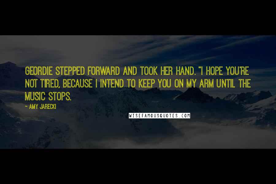 Amy Jarecki Quotes: Geordie stepped forward and took her hand. "I hope you're not tired, because I intend to keep you on my arm until the music stops.