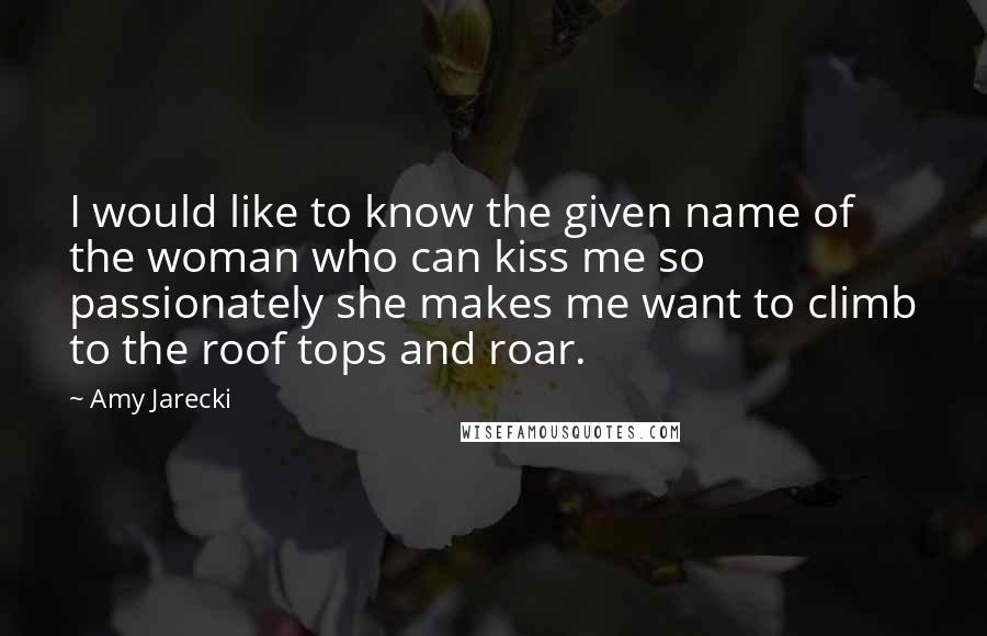 Amy Jarecki Quotes: I would like to know the given name of the woman who can kiss me so passionately she makes me want to climb to the roof tops and roar.