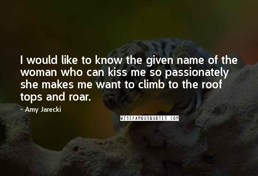 Amy Jarecki Quotes: I would like to know the given name of the woman who can kiss me so passionately she makes me want to climb to the roof tops and roar.