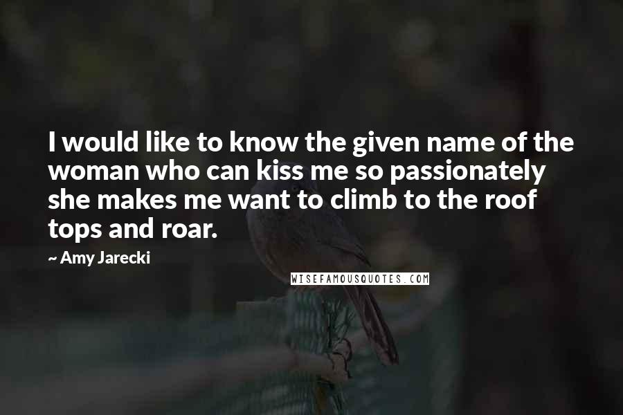 Amy Jarecki Quotes: I would like to know the given name of the woman who can kiss me so passionately she makes me want to climb to the roof tops and roar.