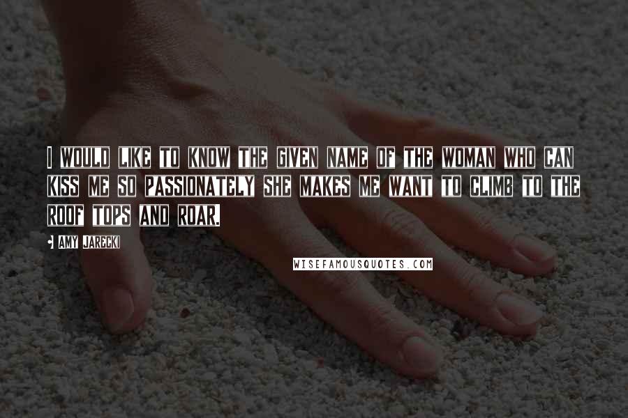 Amy Jarecki Quotes: I would like to know the given name of the woman who can kiss me so passionately she makes me want to climb to the roof tops and roar.