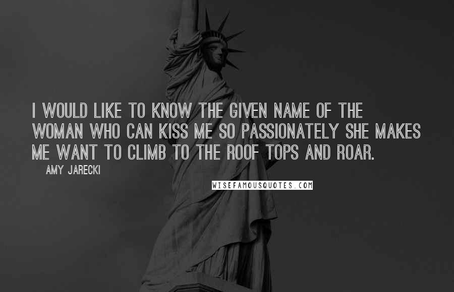 Amy Jarecki Quotes: I would like to know the given name of the woman who can kiss me so passionately she makes me want to climb to the roof tops and roar.
