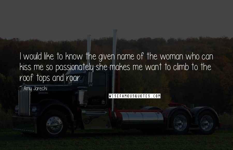 Amy Jarecki Quotes: I would like to know the given name of the woman who can kiss me so passionately she makes me want to climb to the roof tops and roar.