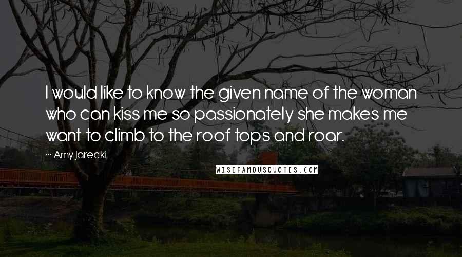 Amy Jarecki Quotes: I would like to know the given name of the woman who can kiss me so passionately she makes me want to climb to the roof tops and roar.