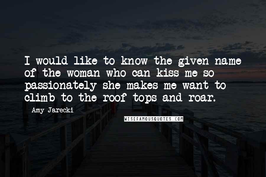 Amy Jarecki Quotes: I would like to know the given name of the woman who can kiss me so passionately she makes me want to climb to the roof tops and roar.