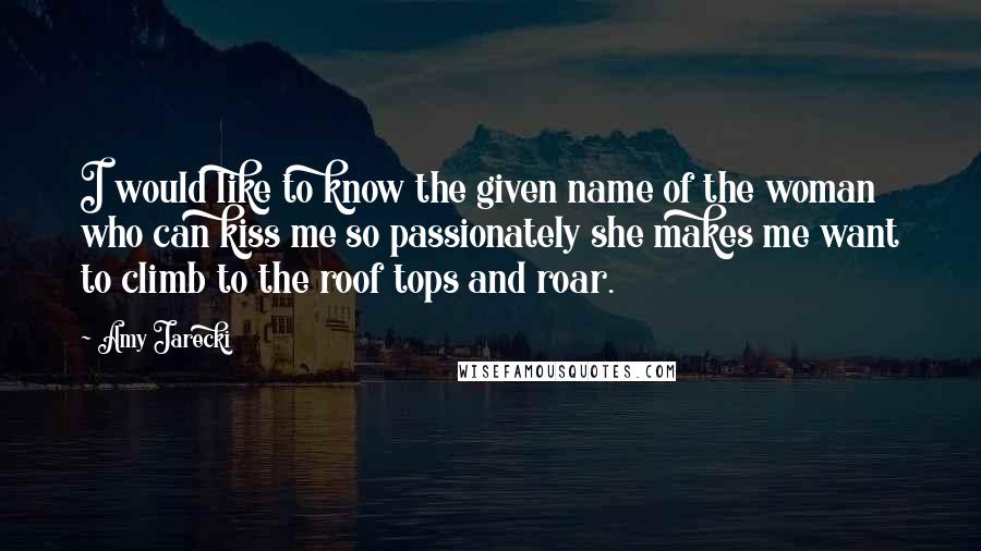 Amy Jarecki Quotes: I would like to know the given name of the woman who can kiss me so passionately she makes me want to climb to the roof tops and roar.