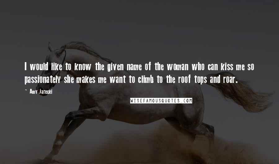 Amy Jarecki Quotes: I would like to know the given name of the woman who can kiss me so passionately she makes me want to climb to the roof tops and roar.