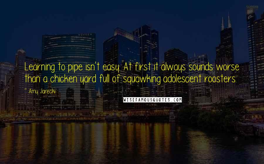 Amy Jarecki Quotes: Learning to pipe isn't easy. At first it always sounds worse than a chicken yard full of squawking adolescent roosters.