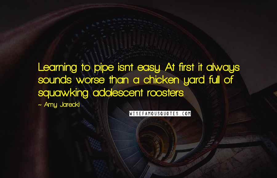 Amy Jarecki Quotes: Learning to pipe isn't easy. At first it always sounds worse than a chicken yard full of squawking adolescent roosters.