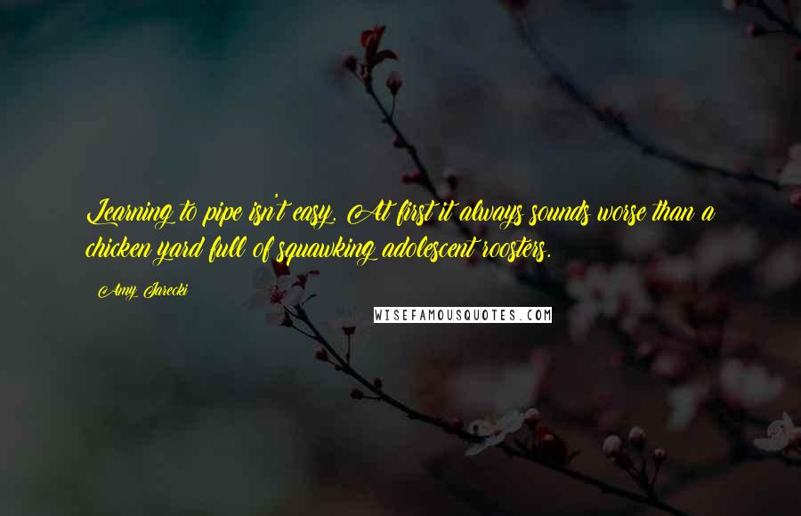 Amy Jarecki Quotes: Learning to pipe isn't easy. At first it always sounds worse than a chicken yard full of squawking adolescent roosters.