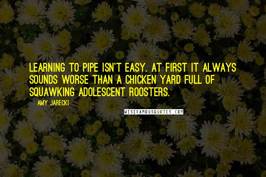 Amy Jarecki Quotes: Learning to pipe isn't easy. At first it always sounds worse than a chicken yard full of squawking adolescent roosters.