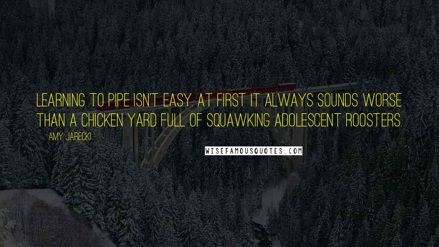 Amy Jarecki Quotes: Learning to pipe isn't easy. At first it always sounds worse than a chicken yard full of squawking adolescent roosters.