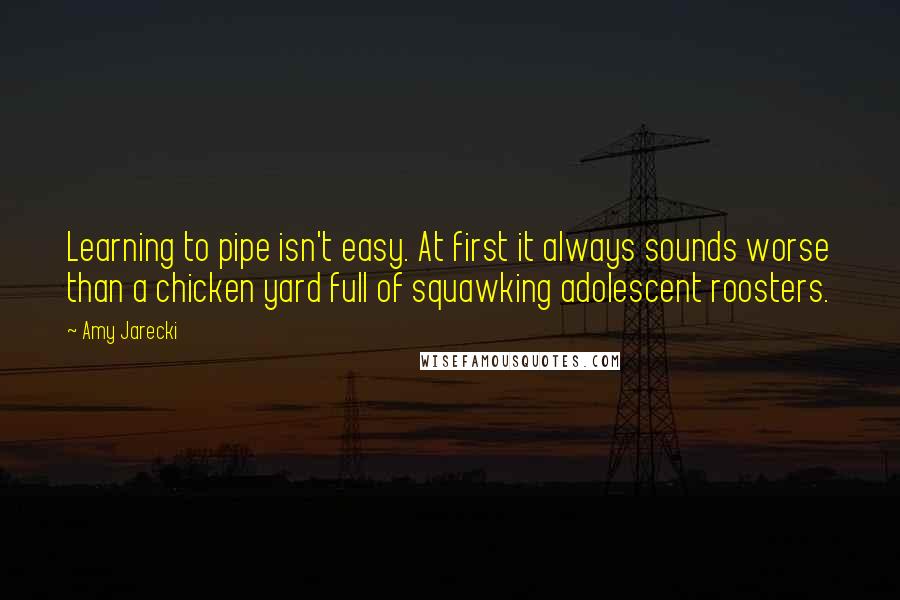 Amy Jarecki Quotes: Learning to pipe isn't easy. At first it always sounds worse than a chicken yard full of squawking adolescent roosters.