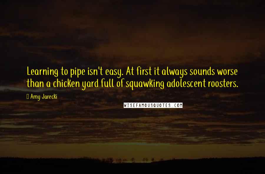 Amy Jarecki Quotes: Learning to pipe isn't easy. At first it always sounds worse than a chicken yard full of squawking adolescent roosters.