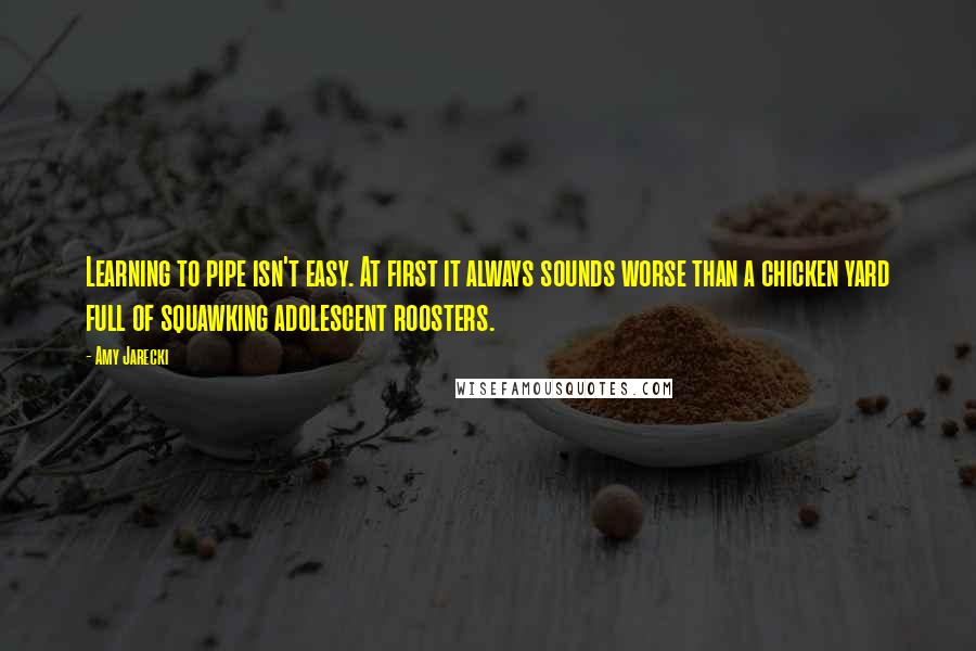 Amy Jarecki Quotes: Learning to pipe isn't easy. At first it always sounds worse than a chicken yard full of squawking adolescent roosters.