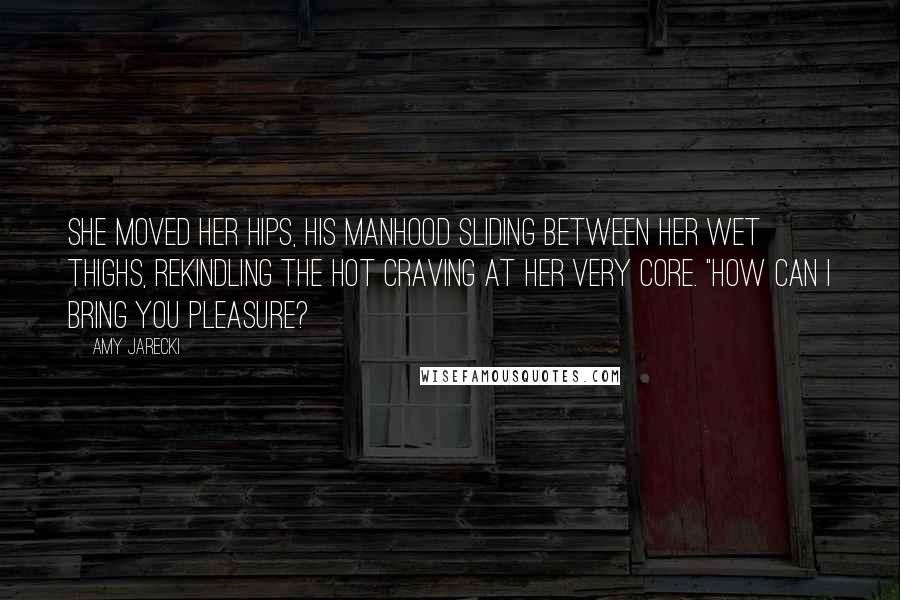 Amy Jarecki Quotes: She moved her hips, his manhood sliding between her wet thighs, rekindling the hot craving at her very core. "How can I bring you pleasure?