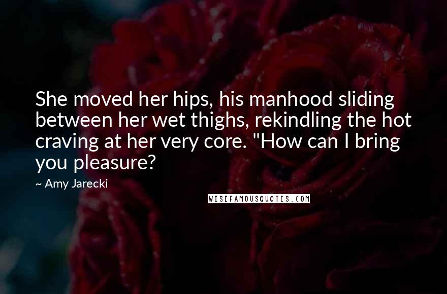 Amy Jarecki Quotes: She moved her hips, his manhood sliding between her wet thighs, rekindling the hot craving at her very core. "How can I bring you pleasure?