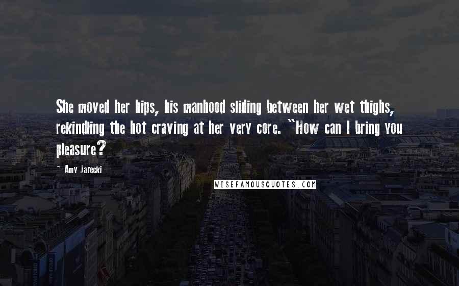 Amy Jarecki Quotes: She moved her hips, his manhood sliding between her wet thighs, rekindling the hot craving at her very core. "How can I bring you pleasure?