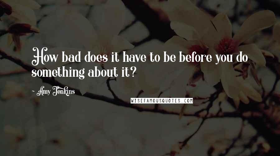 Amy Jenkins Quotes: How bad does it have to be before you do something about it?