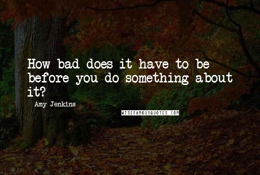 Amy Jenkins Quotes: How bad does it have to be before you do something about it?