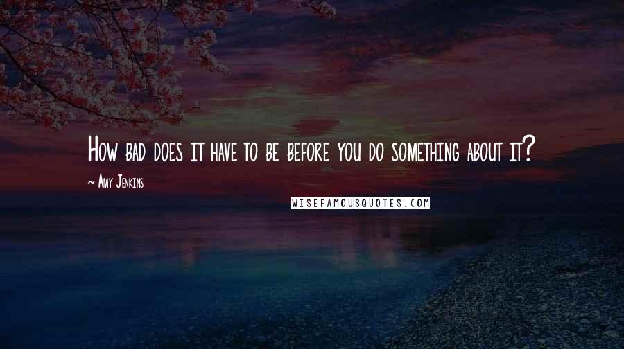 Amy Jenkins Quotes: How bad does it have to be before you do something about it?