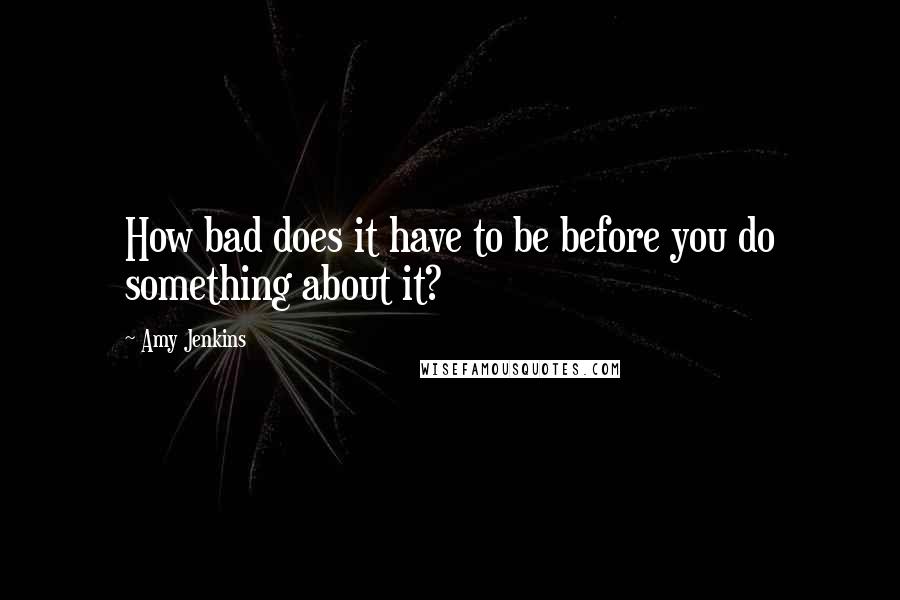 Amy Jenkins Quotes: How bad does it have to be before you do something about it?