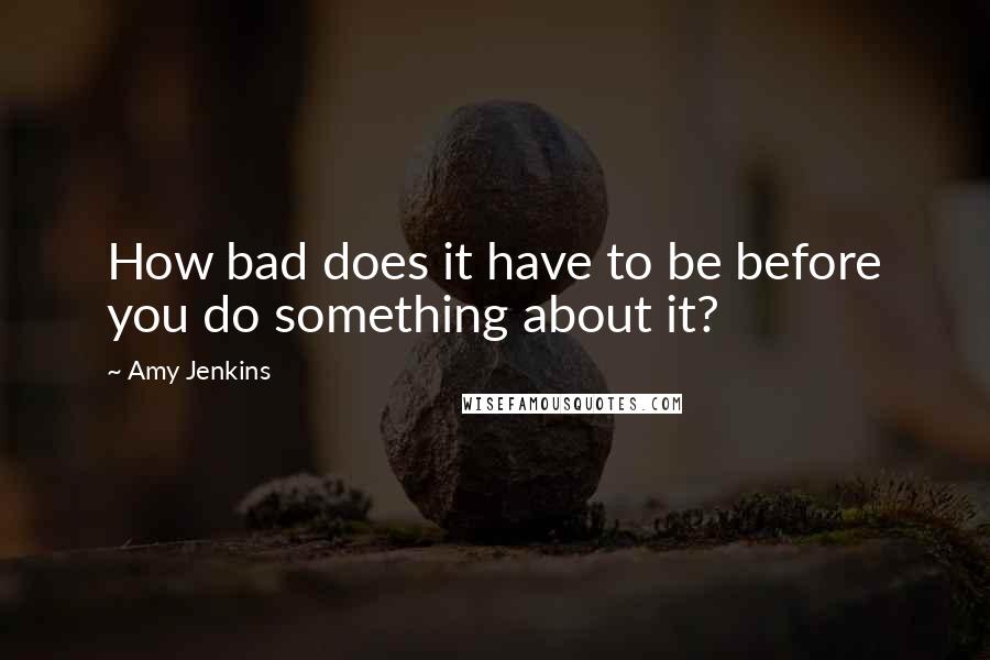 Amy Jenkins Quotes: How bad does it have to be before you do something about it?